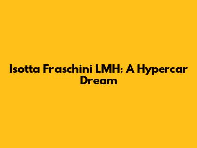 Isotta Fraschini LMH: A Hypercar Dream
