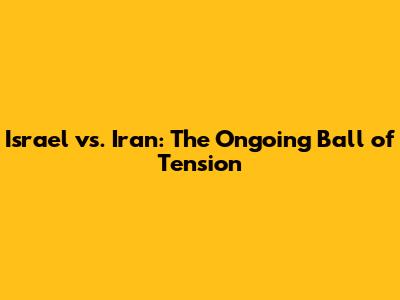Israel vs. Iran: The Ongoing Ball of Tension