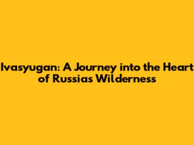 Ivasyugan: A Journey into the Heart of Russia's Wilderness