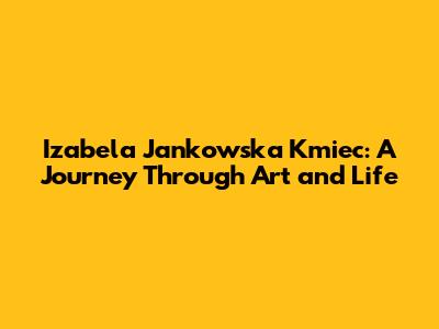 Izabela Jankowska Kmiec: A Journey Through Art and Life