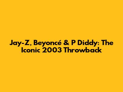 Jay-Z, Beyoncé & P Diddy: The Iconic 2003 Throwback