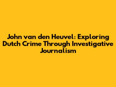 John van den Heuvel: Exploring Dutch Crime Through Investigative Journalism