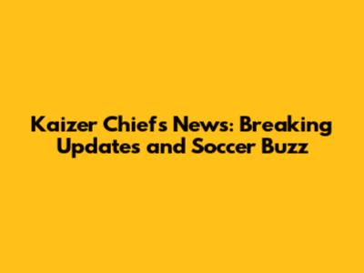 Kaizer Chiefs News: Breaking Updates and Soccer Buzz