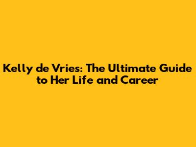 Kelly de Vries: The Ultimate Guide to Her Life and Career