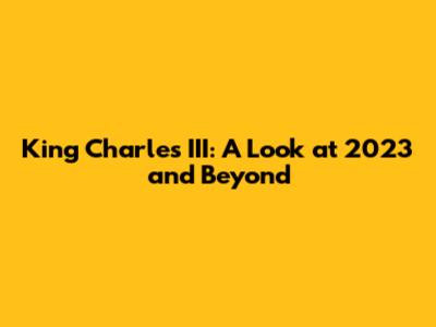 King Charles III: A Look at 2023 and Beyond