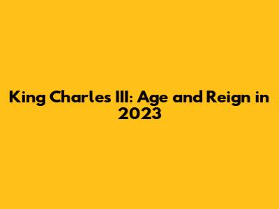 King Charles III: Age and Reign in 2023