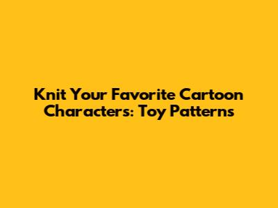 Knit Your Favorite Cartoon Characters: Toy Patterns