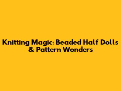 Knitting Magic: Beaded Half Dolls & Pattern Wonders