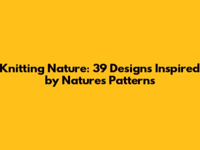 Knitting Nature: 39 Designs Inspired by Nature's Patterns