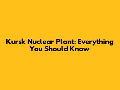 Kursk Nuclear Plant: Everything You Should Know