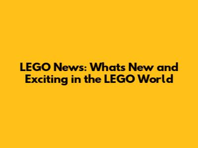 LEGO News: What's New and Exciting in the LEGO World