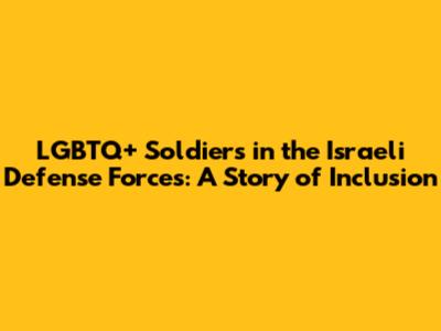 LGBTQ+ Soldiers in the Israeli Defense Forces: A Story of Inclusion
