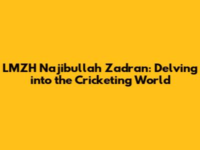 LMZH Najibullah Zadran: Delving into the Cricketing World