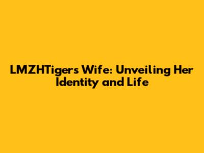 LMZHTiger's Wife: Unveiling Her Identity and Life