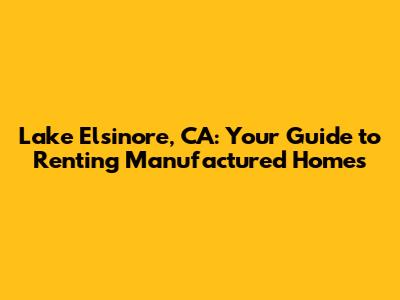 Lake Elsinore, CA: Your Guide to Renting Manufactured Homes
