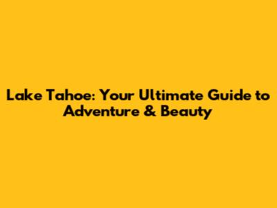 Lake Tahoe: Your Ultimate Guide to Adventure & Beauty