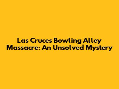 Las Cruces Bowling Alley Massacre: An Unsolved Mystery