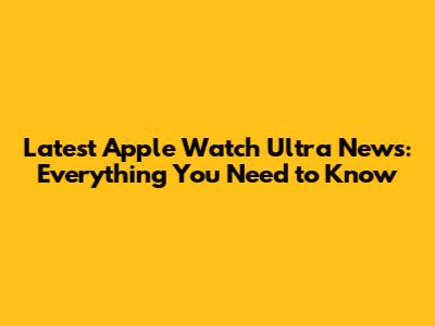 Latest Apple Watch Ultra News: Everything You Need to Know