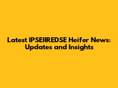 Latest IPSEIIREDSE Heifer News: Updates and Insights