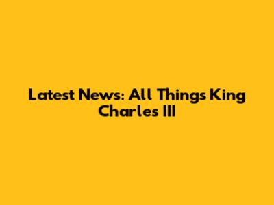 Latest News: All Things King Charles III