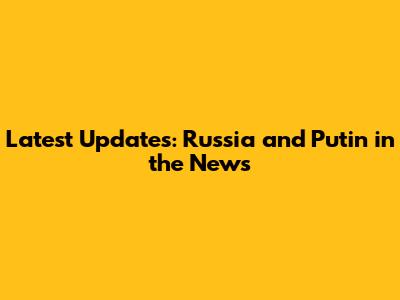 Latest Updates: Russia and Putin in the News