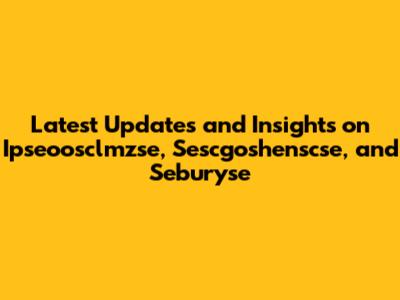 Latest Updates and Insights on Ipseoosclmzse, Sescgoshenscse, and Seburyse