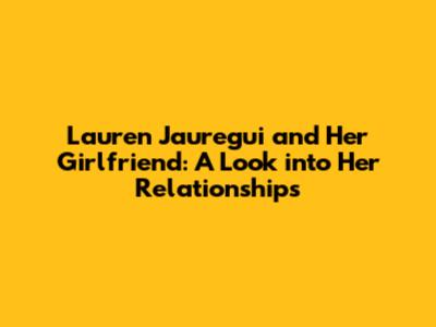 Lauren Jauregui and Her Girlfriend: A Look into Her Relationships