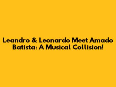 Leandro & Leonardo Meet Amado Batista: A Musical Collision!