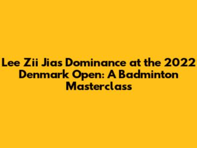 Lee Zii Jia's Dominance at the 2022 Denmark Open: A Badminton Masterclass