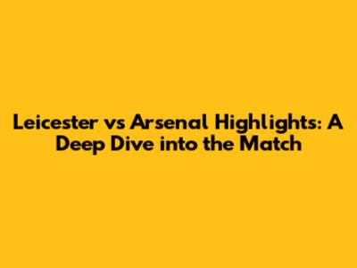 Leicester vs Arsenal Highlights: A Deep Dive into the Match