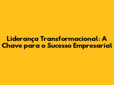 Liderança Transformacional: A Chave para o Sucesso Empresarial