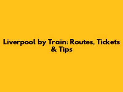 Liverpool by Train: Routes, Tickets & Tips