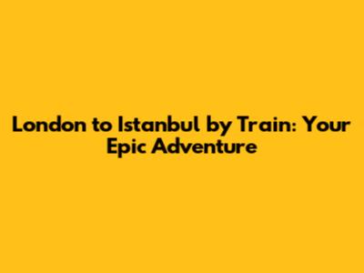London to Istanbul by Train: Your Epic Adventure