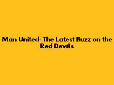Man United: The Latest Buzz on the Red Devils