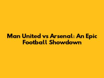 Man United vs Arsenal: An Epic Football Showdown