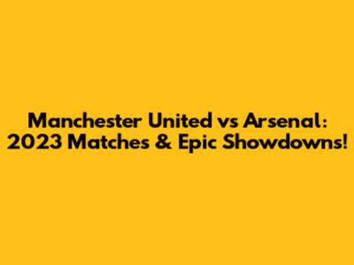 Manchester United vs Arsenal: 2023 Matches & Epic Showdowns!