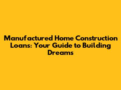 Manufactured Home Construction Loans: Your Guide to Building Dreams