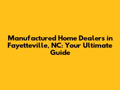 Manufactured Home Dealers in Fayetteville, NC: Your Ultimate Guide
