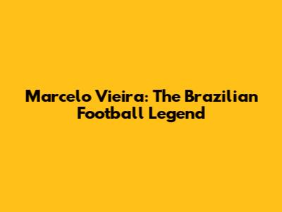 Marcelo Vieira: The Brazilian Football Legend