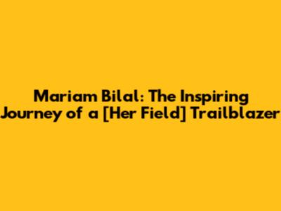 Mariam Bilal: The Inspiring Journey of a [Her Field] Trailblazer