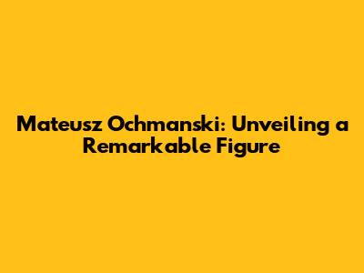 Mateusz Ochmanski: Unveiling a Remarkable Figure