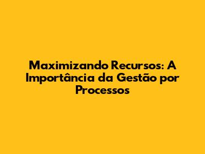 Maximizando Recursos: A Importância da Gestão por Processos
