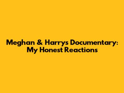 Meghan & Harry's Documentary: My Honest Reactions