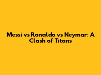 Messi vs Ronaldo vs Neymar: A Clash of Titans