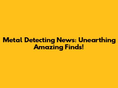 Metal Detecting News: Unearthing Amazing Finds!