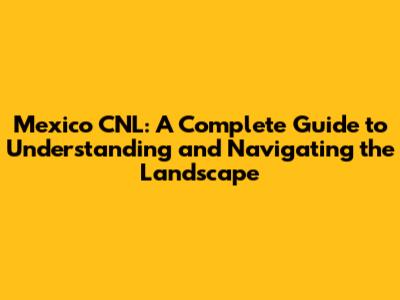 Mexico CNL: A Complete Guide to Understanding and Navigating the Landscape
