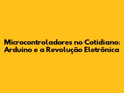Microcontroladores no Cotidiano: Arduino e a Revolução Eletrônica