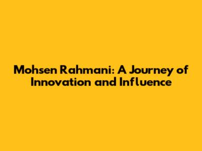 Mohsen Rahmani: A Journey of Innovation and Influence
