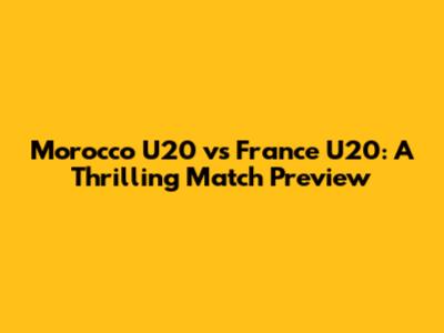 Morocco U20 vs France U20: A Thrilling Match Preview