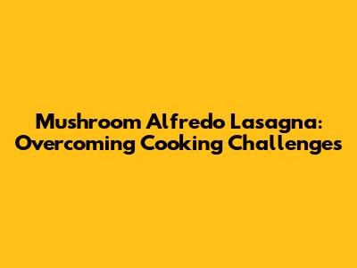 Mushroom Alfredo Lasagna: Overcoming Cooking Challenges